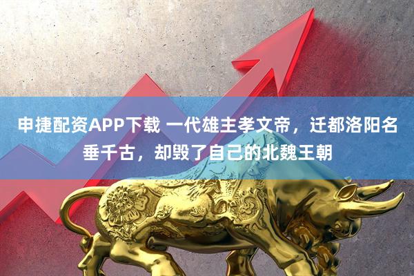申捷配资APP下载 一代雄主孝文帝，迁都洛阳名垂千古，却毁了自己的北魏王朝