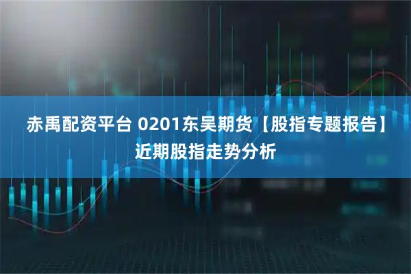赤禹配资平台 0201东吴期货【股指专题报告】近期股指走势分析