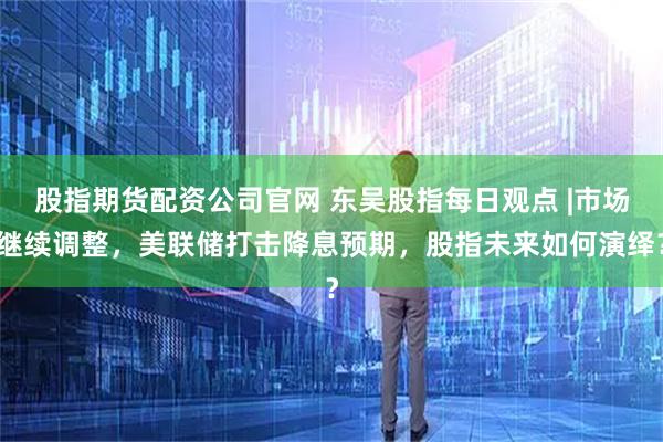 股指期货配资公司官网 东吴股指每日观点 |市场继续调整，美联储打击降息预期，股指未来如何演绎？