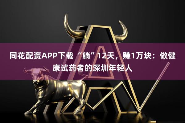 同花配资APP下载 “躺”12天,赚1万块:做健康试药者的深圳年轻人