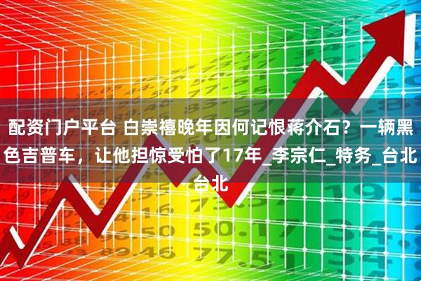 配资门户平台 白崇禧晚年因何记恨蒋介石？一辆黑色吉普车，让他担惊受怕了17年_李宗仁_特务_台北