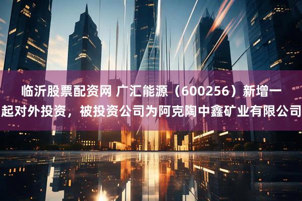 临沂股票配资网 广汇能源(600256)新增一起对外投资,被投资公司为阿克陶中鑫矿业有限公司