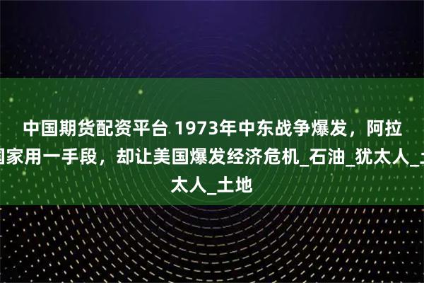 中国期货配资平台 1973年中东战争爆发,阿拉伯国家用一手段,却让美国爆发经济危机_石油_犹太人_土地