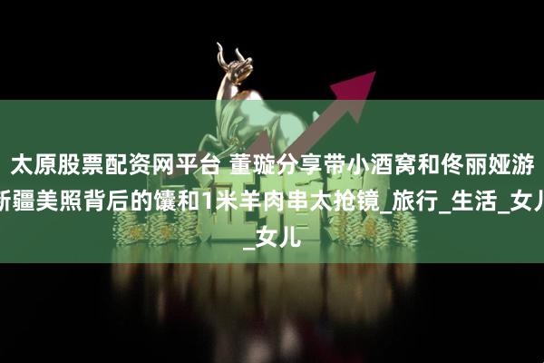 太原股票配资网平台 董璇分享带小酒窝和佟丽娅游新疆美照背后的馕和1米羊肉串太抢镜_旅行_生活_女儿