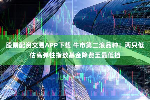 股票配资交易APP下载 牛市第二浪品种！两只低估高弹性指数基金降费至最低档