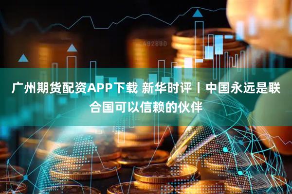 广州期货配资APP下载 新华时评丨中国永远是联合国可以信赖的伙伴