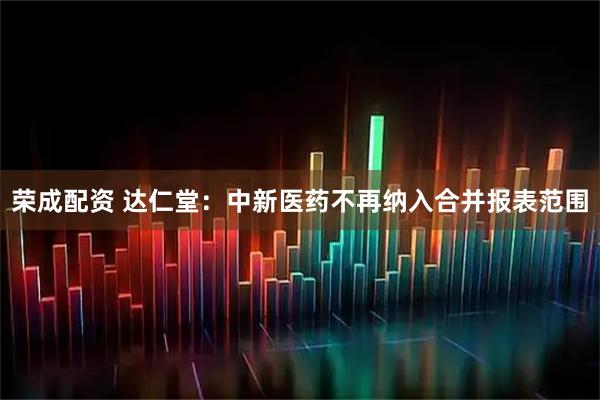 荣成配资 达仁堂：中新医药不再纳入合并报表范围