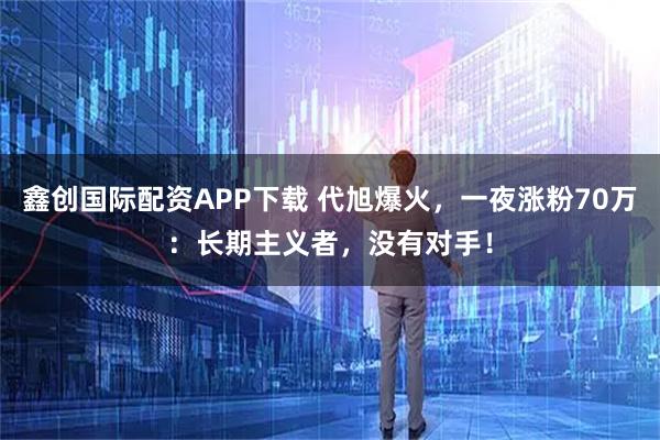 鑫创国际配资APP下载 代旭爆火，一夜涨粉70万：长期主义者，没有对手！