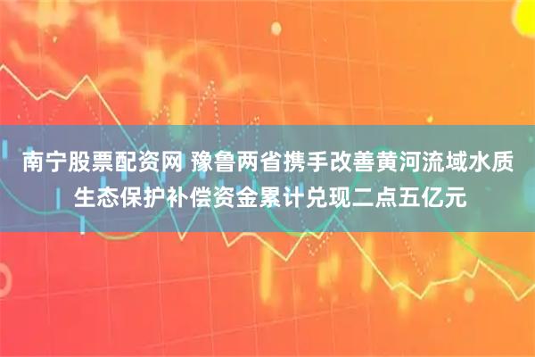 南宁股票配资网 豫鲁两省携手改善黄河流域水质 生态保护补偿资金累计兑现二点五亿元