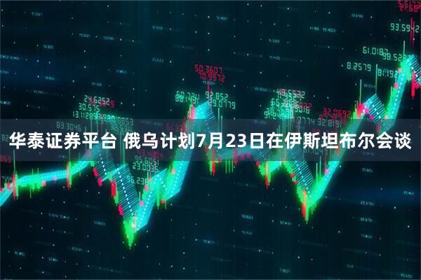 华泰证券平台 俄乌计划7月23日在伊斯坦布尔会谈