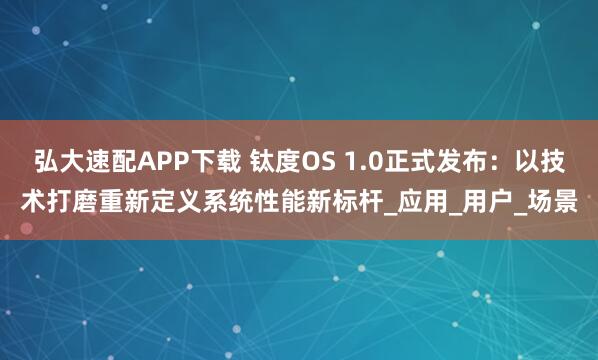 弘大速配APP下载 钛度OS 1.0正式发布：以技术打磨重新定义系统性能新标杆_应用_用户_场景