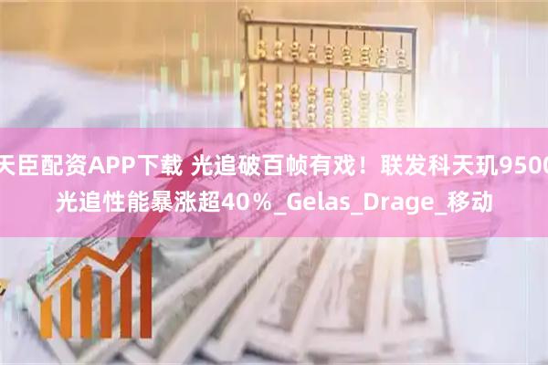天臣配资APP下载 光追破百帧有戏！联发科天玑9500光追性能暴涨超40％_Gelas_Drage_移动