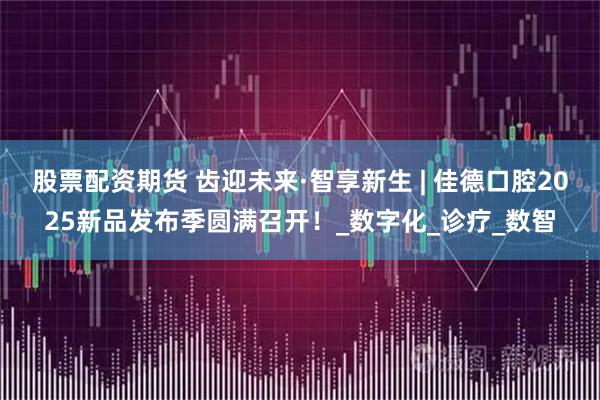 股票配资期货 齿迎未来·智享新生 | 佳德口腔2025新品发布季圆满召开！_数字化_诊疗_数智