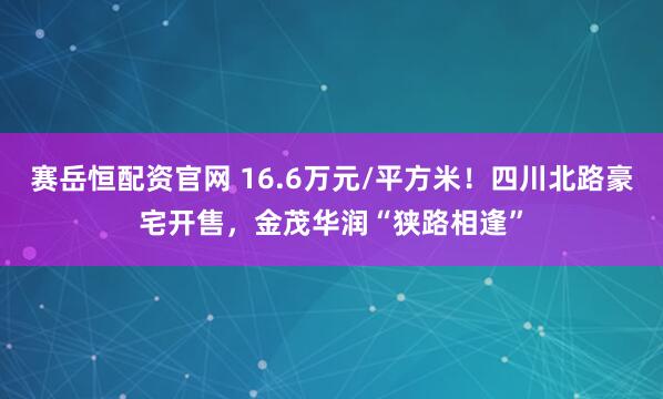 赛岳恒配资官网 16.6万元/平方米！四川北路豪宅开售，金茂华润“狭路相逢”