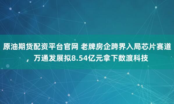 原油期货配资平台官网 老牌房企跨界入局芯片赛道，万通发展拟8.54亿元拿下数渡科技