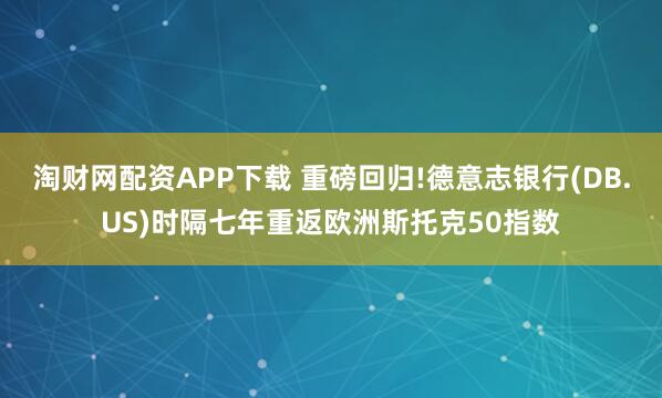 淘财网配资APP下载 重磅回归!德意志银行(DB.US)时隔七年重返欧洲斯托克50指数